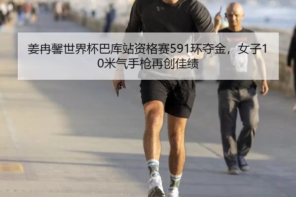 姜冉馨世界杯巴库站资格赛591环夺金，女子10米气手枪再创佳绩
