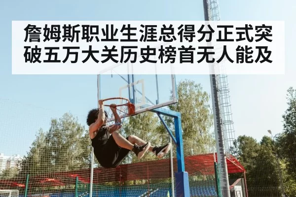 詹姆斯职业生涯总得分正式突破五万大关历史榜首无人能及