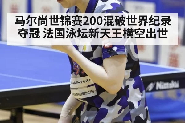 马尔尚世锦赛200混破世界纪录夺冠 法国泳坛新天王横空出世