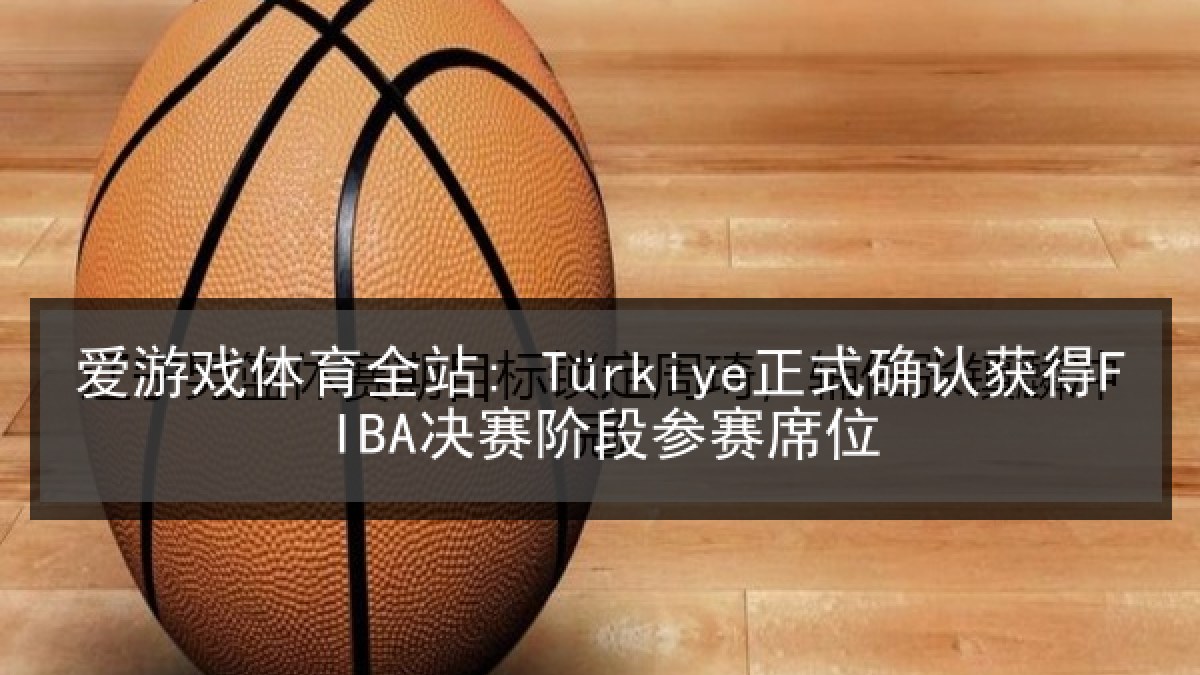 爱游戏体育全站: Türkiye正式确认获得FIBA决赛阶段参赛席位