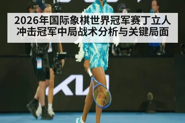 2026年国际象棋世界冠军赛丁立人冲击冠军中局战术分析与关键局面